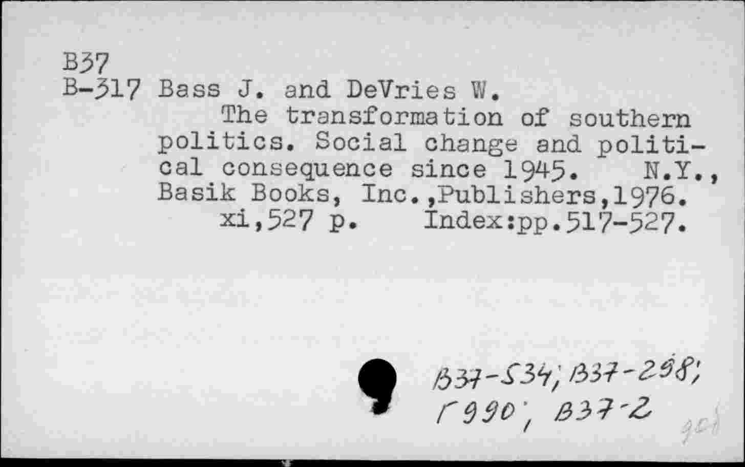 ﻿B37
B-517 Bass J. and DeVries W.
The transformation of southern politics. Social change and political consequence since 1945. N.Y Basik Books, Inc.,Publishers,1976.
xi,527 p. Index:pp.517-527.
